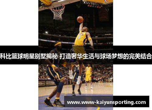 科比篮球明星别墅揭秘 打造奢华生活与球场梦想的完美结合
