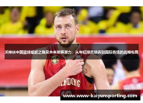 沃神谈中国篮球崛起之路及未来发展潜力：从年轻球员培养到国际赛场的战略布局